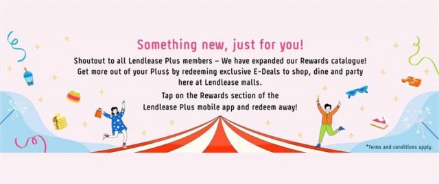 <p>"Lendlease Plus members rejoice! We have expanded our Rewards catalogue just for you! Using your Plus$, redeem exclusive E-Deals from participating retailers across our Lendlease malls.</p><p>Participating retailers include 1855 The Bottle Shop, Holland &amp; Barrett, TANYU and more.</p><p>Simply tap on the Rewards section within your Lendlease Plus mobile app and redeem away! While stocks last, fastest fingers first!</p><p>*Continually check back the Rewards section for fresh drops of E-Deals as we expand the selection. T&amp;Cs apply. "</p>